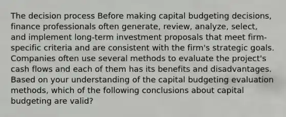 The decision process Before making capital budgeting decisions, finance professionals often generate, review, analyze, select, and implement long-term investment proposals that meet firm-specific criteria and are consistent with the firm's strategic goals. Companies often use several methods to evaluate the project's cash flows and each of them has its benefits and disadvantages. Based on your understanding of the capital budgeting evaluation methods, which of the following conclusions about capital budgeting are valid?