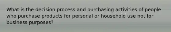 What is the decision process and purchasing activities of people who purchase products for personal or household use not for business purposes?