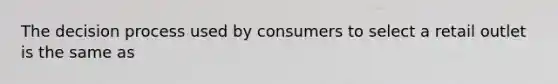 The decision process used by consumers to select a retail outlet is the same as