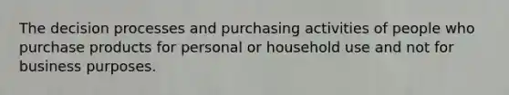 The decision processes and purchasing activities of people who purchase products for personal or household use and not for business purposes.