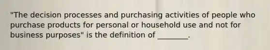 "The decision processes and purchasing activities of people who purchase products for personal or household use and not for business purposes" is the definition of ________.