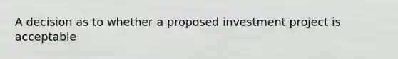 A decision as to whether a proposed investment project is acceptable