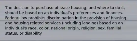 The decision to purchase of lease housing, and where to do it, should be based on an individual's preferences and finances. Federal law prohibits discrimination in the provision of housing and housing related services (including lending) based on an individual's race, color, national origin, religion, sex, familial status, or disability