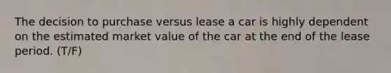 The decision to purchase versus lease a car is highly dependent on the estimated market value of the car at the end of the lease period. (T/F)