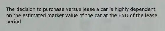 The decision to purchase versus lease a car is highly dependent on the estimated market value of the car at the END of the lease period