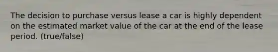 The decision to purchase versus lease a car is highly dependent on the estimated market value of the car at the end of the lease period. (true/false)