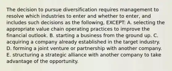 The decision to pursue diversification requires management to resolve which industries to enter and whether to enter, and includes such decisions as the following, EXCEPT: A. selecting the appropriate value chain operating practices to improve the financial outlook. B. starting a business from the ground up. C. acquiring a company already established in the target industry. D. forming a joint venture or partnership with another company. E. structuring a strategic alliance with another company to take advantage of the opportunity.