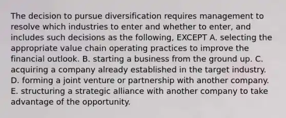 The decision to pursue diversification requires management to resolve which industries to enter and whether to enter, and includes such decisions as the following, EXCEPT A. selecting the appropriate value chain operating practices to improve the financial outlook. B. starting a business from the ground up. C. acquiring a company already established in the target industry. D. forming a joint venture or partnership with another company. E. structuring a strategic alliance with another company to take advantage of the opportunity.