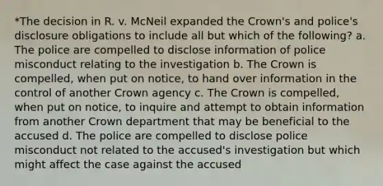 *The decision in R. v. McNeil expanded the Crown's and police's disclosure obligations to include all but which of the following? a. The police are compelled to disclose information of police misconduct relating to the investigation b. The Crown is compelled, when put on notice, to hand over information in the control of another Crown agency c. The Crown is compelled, when put on notice, to inquire and attempt to obtain information from another Crown department that may be beneficial to the accused d. The police are compelled to disclose police misconduct not related to the accused's investigation but which might affect the case against the accused