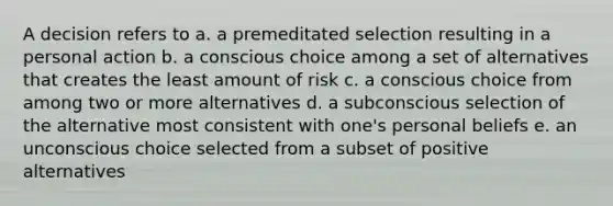 A decision refers to a. a premeditated selection resulting in a personal action b. a conscious choice among a set of alternatives that creates the least amount of risk c. a conscious choice from among two or more alternatives d. a subconscious selection of the alternative most consistent with one's personal beliefs e. an unconscious choice selected from a subset of positive alternatives