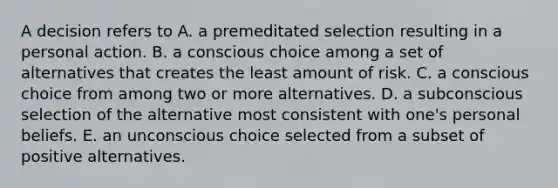 A decision refers to A. a premeditated selection resulting in a personal action. B. a conscious choice among a set of alternatives that creates the least amount of risk. C. a conscious choice from among two or more alternatives. D. a subconscious selection of the alternative most consistent with one's personal beliefs. E. an unconscious choice selected from a subset of positive alternatives.