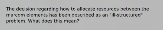 The decision regarding how to allocate resources between the marcom elements has been described as an "ill-structured" problem. What does this mean?