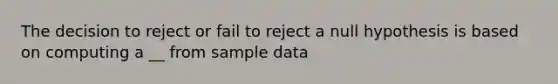 The decision to reject or fail to reject a null hypothesis is based on computing a __ from sample data