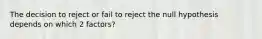 The decision to reject or fail to reject the null hypothesis depends on which 2 factors?