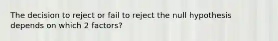 The decision to reject or fail to reject the null hypothesis depends on which 2 factors?