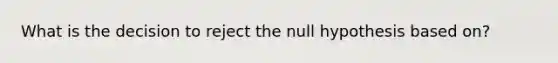 What is the decision to reject the null hypothesis based on?