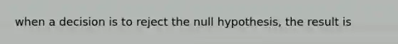 when a decision is to reject the null hypothesis, the result is