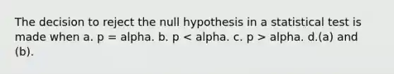 The decision to reject the null hypothesis in a statistical test is made when a. p = alpha. b. p alpha. d.(a) and (b).