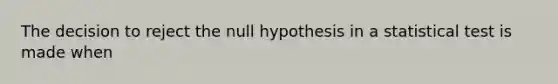 The decision to reject the null hypothesis in a statistical test is made when