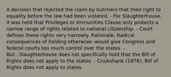 A decision that rejected the claim by butchers that their right to equality before the law had been violated. - For Slaughterhouse, it was held that Privileges or Immunities Clause only protects a narrow range of rights related to national citizenship. - Court defines these rights very narrowly. Rationale: Radical consequences of holding otherwise- would give Congress and federal courts too much control over the states. - But...Slaughterhouse does not specifically hold that the Bill of Rights does not apply to the states. - Cruikshank (1876): Bill of Rights does not apply to states.