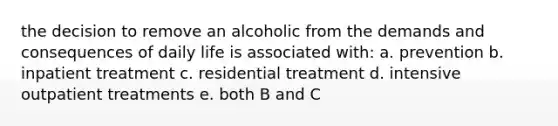 the decision to remove an alcoholic from the demands and consequences of daily life is associated with: a. prevention b. inpatient treatment c. residential treatment d. intensive outpatient treatments e. both B and C