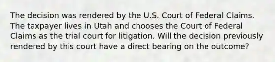 The decision was rendered by the U.S. Court of Federal Claims. The taxpayer lives in Utah and chooses the Court of Federal Claims as the trial court for litigation. Will the decision previously rendered by this court have a direct bearing on the outcome?