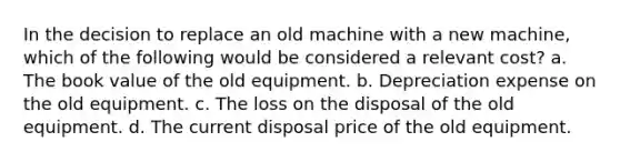 In the decision to replace an old machine with a new machine, which of the following would be considered a relevant cost? a. The book value of the old equipment. b. Depreciation expense on the old equipment. c. The loss on the disposal of the old equipment. d. The current disposal price of the old equipment.