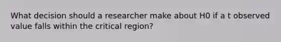 What decision should a researcher make about H0 if a t observed value falls within the critical region?