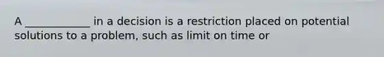 A ____________ in a decision is a restriction placed on potential solutions to a problem, such as limit on time or