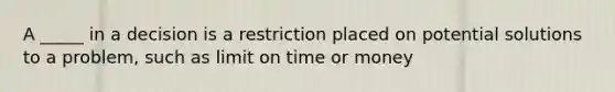 A _____ in a decision is a restriction placed on potential solutions to a problem, such as limit on time or money