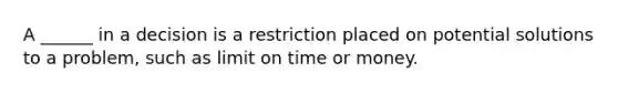 A ______ in a decision is a restriction placed on potential solutions to a problem, such as limit on time or money.