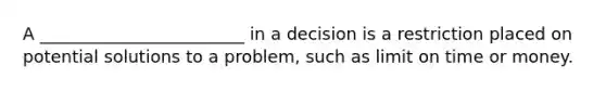 A ________________________ in a decision is a restriction placed on potential solutions to a problem, such as limit on time or money.