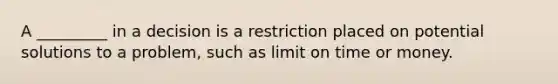 A _________ in a decision is a restriction placed on potential solutions to a problem, such as limit on time or money.