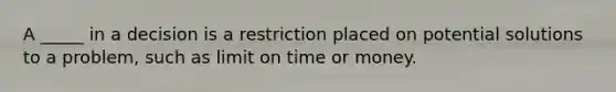 A _____ in a decision is a restriction placed on potential solutions to a problem, such as limit on time or money.