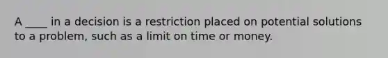 A ____ in a decision is a restriction placed on potential solutions to a problem, such as a limit on time or money.