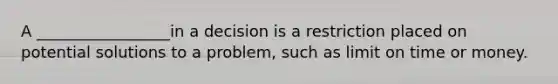 A _________________in a decision is a restriction placed on potential solutions to a problem, such as limit on time or money.