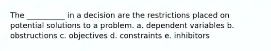 The __________ in a decision are the restrictions placed on potential solutions to a problem. a. dependent variables b. obstructions c. objectives d. constraints e. inhibitors