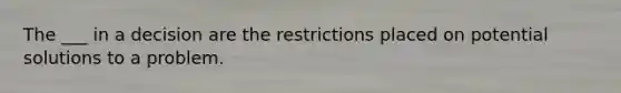 The ___ in a decision are the restrictions placed on potential solutions to a problem.