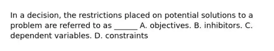 In a decision, the restrictions placed on potential solutions to a problem are referred to as ______ A. objectives. B. inhibitors. C. dependent variables. D. constraints