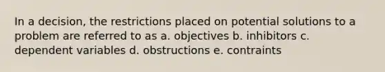 In a decision, the restrictions placed on potential solutions to a problem are referred to as a. objectives b. inhibitors c. dependent variables d. obstructions e. contraints