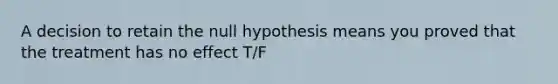 A decision to retain the null hypothesis means you proved that the treatment has no effect T/F