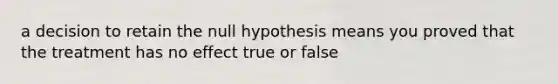 a decision to retain the null hypothesis means you proved that the treatment has no effect true or false