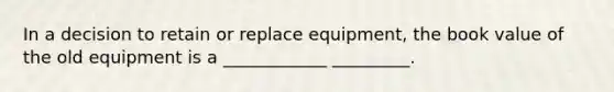 In a decision to retain or replace equipment, the book value of the old equipment is a ____________ _________.