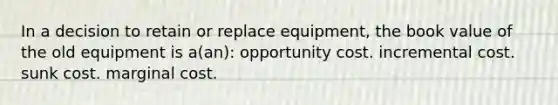 In a decision to retain or replace equipment, the book value of the old equipment is a(an): opportunity cost. incremental cost. sunk cost. marginal cost.