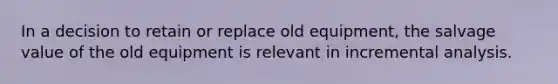 In a decision to retain or replace old equipment, the salvage value of the old equipment is relevant in incremental analysis.