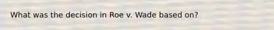 What was the decision in Roe v. Wade based on?