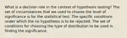 What is a decision role in the context of hypothesis testing? The set of circumstances that we used to choose the level of significance is for the statistical test. The specific conditions under which the no hypothesis is to be rejected. The set of conditions for choosing the type of distribution to be used in finding the significance.