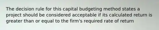 The decision rule for this capital budgeting method states a project should be considered acceptable if its calculated return is greater than or equal to the firm's required rate of return