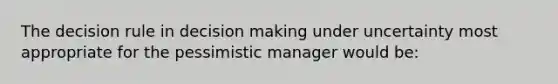 The decision rule in decision making under uncertainty most appropriate for the pessimistic manager would be: