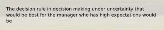 The decision rule in decision making under uncertainty that would be best for the manager who has high expectations would be